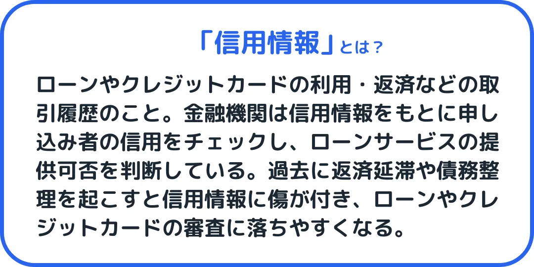 信用情報 とは、ローンやクレジットカードの利用・返済などの取引履歴情報のこと。金融機関は信用情報をもとに申し込み者の信用をチェックし、ローンサービスの提供可否を判断している。過去に返済延滞や債務整理を起こすと信用情報に傷が付き、審査に落ちやすくなる。