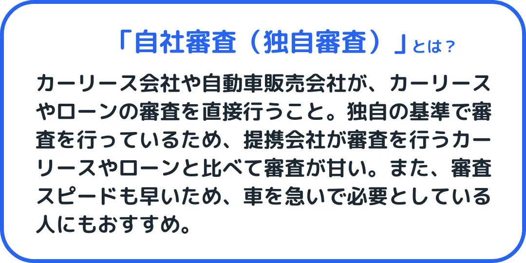 自社審査(独自審査)とは、カーリース会社や販売会社が、カーリースやローンの審査を直接行うこと。独自基準で審査を行っているため、提携会社が審査っているうカーリースやローンと比べて審査が甘い。また、審査スピードも早いため、車を急いで必要としている人にもおすすめ。