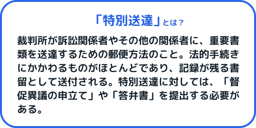 特別送達とは、裁判所が訴訟関係者やその他の関係者に、重要書類を送達するための郵便方法のこと。法的手続きにかかわるものがほとんどであり、記録が残る書留として送付される。特別送達に対しては、「督促異議の申立て」や「答弁書」を提出する必要がある。