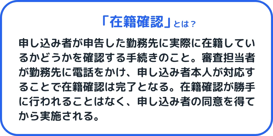 在籍確認とは、申し込み者が申告した勤務先に実際に在籍しているかどうかを確認する手続きのこと。審査担当者が勤務先に電話をかけ、申し込み者本人が対応することで在籍確認は完了となる。在籍確認が勝手に行われることはなく、申し込み者の同意を得てから実施される。